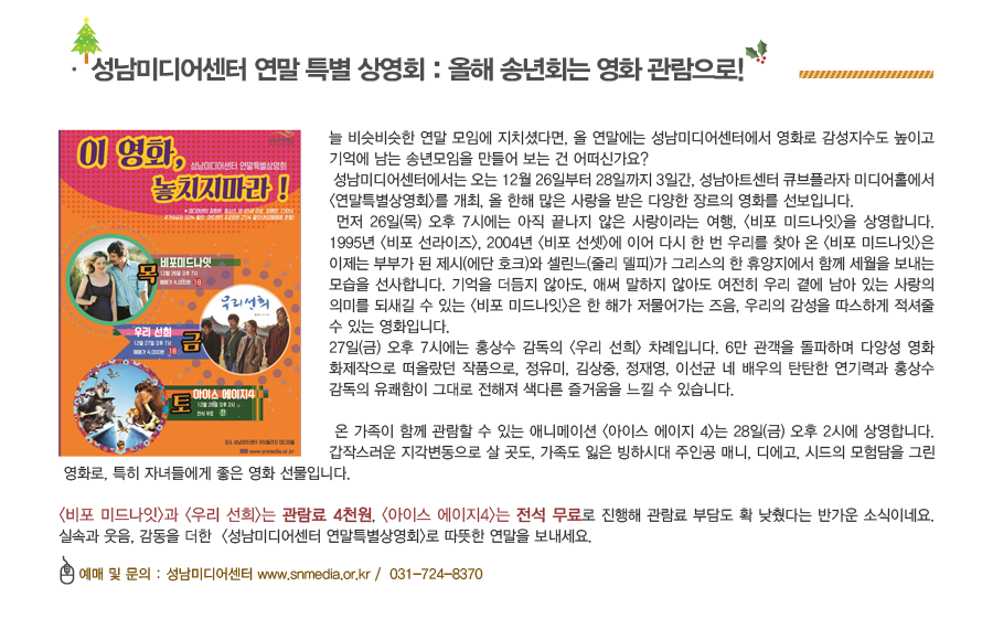 성남미디어센터에서는 오는 12월 26일부터 28일까지 3일간, 성남아트센터 큐브플라자 미디어홀에서 <연말특별상영회>를 개최, 올 한해 많은 사랑을 받은 다양한 장르의 영화를 선보입니다.먼저 26일(목) 오후 7시에는 아직 끝나지 않은 사랑이라는 여행, <비포 미드나잇>이 상영 됩니다. 27일(금) 오후 7시에는 홍상수 감독의 <우리 선희> 차례입니다. 온 가족이 함께 관람할 수 있는 애니메이션 <아이스 에이지 4>는 28일(금) 오후 2시에 상영합니다. <비포 미드나잇>과 <우리 선희>는 관람료 4천원, <아이스 에이지4>는 전석 무료로 진행해 관람료 부담도 확 낮췄다는 반가운 소식이네요. 실속과 웃음, 감동을 더한  <성남미디어센터 연말특별상영회>로 따뜻한 연말을 보내세요.