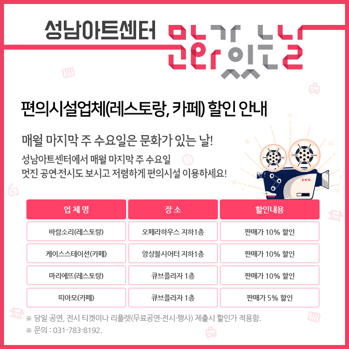 매월 마지막 주 수요일은 문화가 있는 날!  성남아트센터에서 매월 마지막 주 수요일 멋진 공연·전시도 보시고 저렴하게 편의시설 이용하세요!  업 체 명  장 소  할인내용  바람소리(레스토랑)  오페라하우스 지하1층  판매가 10% 할인  케이스스테이션(카페)  앙상블시어터 지하1층  판매가 10% 할인  마리에뜨(레스토랑)  큐브플라자 1층  판매가 10% 할인  띠아모(카페)  큐브플라자 1층  판매가 5% 할인  ※ 당일 공연, 전시 티켓이나 리플렛(무료공연·전시·행사) 제출시 할인가 적용함.  ※ 문의 : 031-783-8192. 