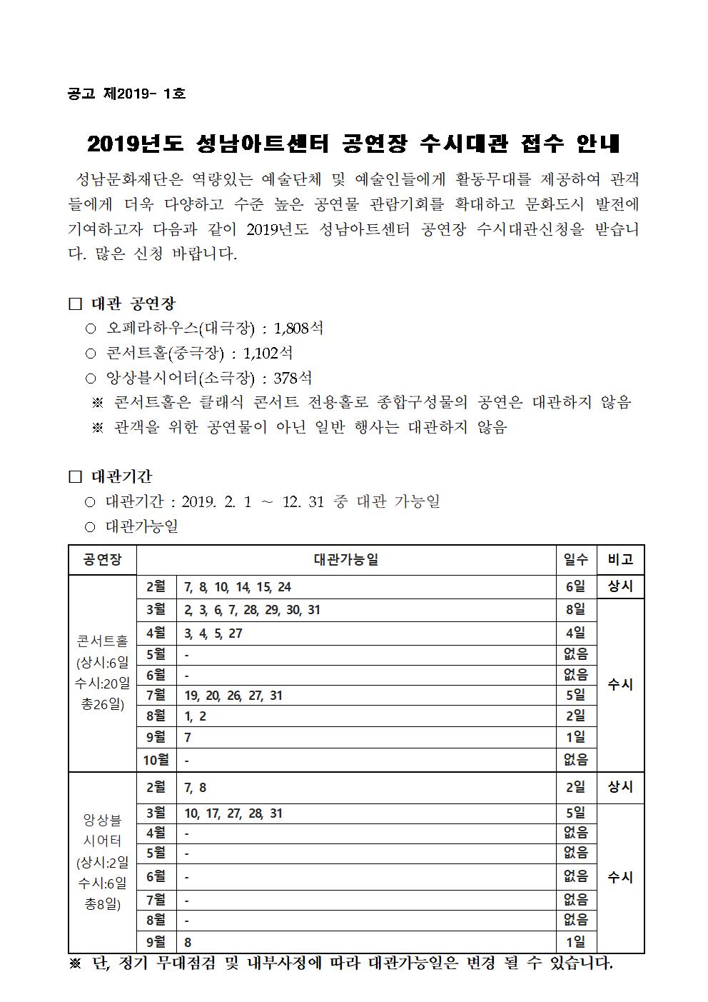 2019년도 성남아트센터 공연장 수시대관 접수안내 성남문화재단은 역량있는 예술단체 및 예술인들에게 활동무대를 제공하여 간객들에게 더욱 다양히고 수준높은 공연물 관람기회를 확대하고 문화도시 발전에 기여하고자 다음과 같이 2019년도 성남아트센터 공연장 수시대관신청을 받습니다. 많은 신청 바랍니다. 대관 공연장 오페라하우스(대극장), 콘서트홀(중극장), 앙상블시어터(소극장) 대관기간 2019.2.1~12.31 중 대관 가능일 접수방법 신청서교부 : 성남아트센터 홈페이지(www.snart.or.kr) 다운로드, 접수방법 : 팩스, 이메일 및 방문접수 가능(전화 및 구두접수 불가), 제출서류 대관신청서(소정양식) 1부 공연계획서(공연 참고자료, 홍보 영상물 혹은, 사진 등) 1부 출연자(또는 단체) 계약서 혹은, 증빙자료 사본 1부, 출연자(또는 단체) 및 공연주최사 약력 1부, 사업자등록증 혹은, 대표자의 프로필 사본 1부 문의 및 접수처 주소: 경기도 성남시 분당구 성남대로 808 성남문화재단 공연기획부 대관담당자 앞, 전화 : 031-783-8046(오), 8044(콘), 8052(앙), 팩스 031-783-8040 / e-mail : rental@snart.or.kr 대심사원칙 예술성 및 작품성, 전문성을 갖춘 작품을 우선으로 함, 오페라하우스는 대형 공연물과 장기 공연물을 우선으로 함, 콘서트홀은 클래식 전용홀로 종합구성물의 공연은 대관하지 않음 