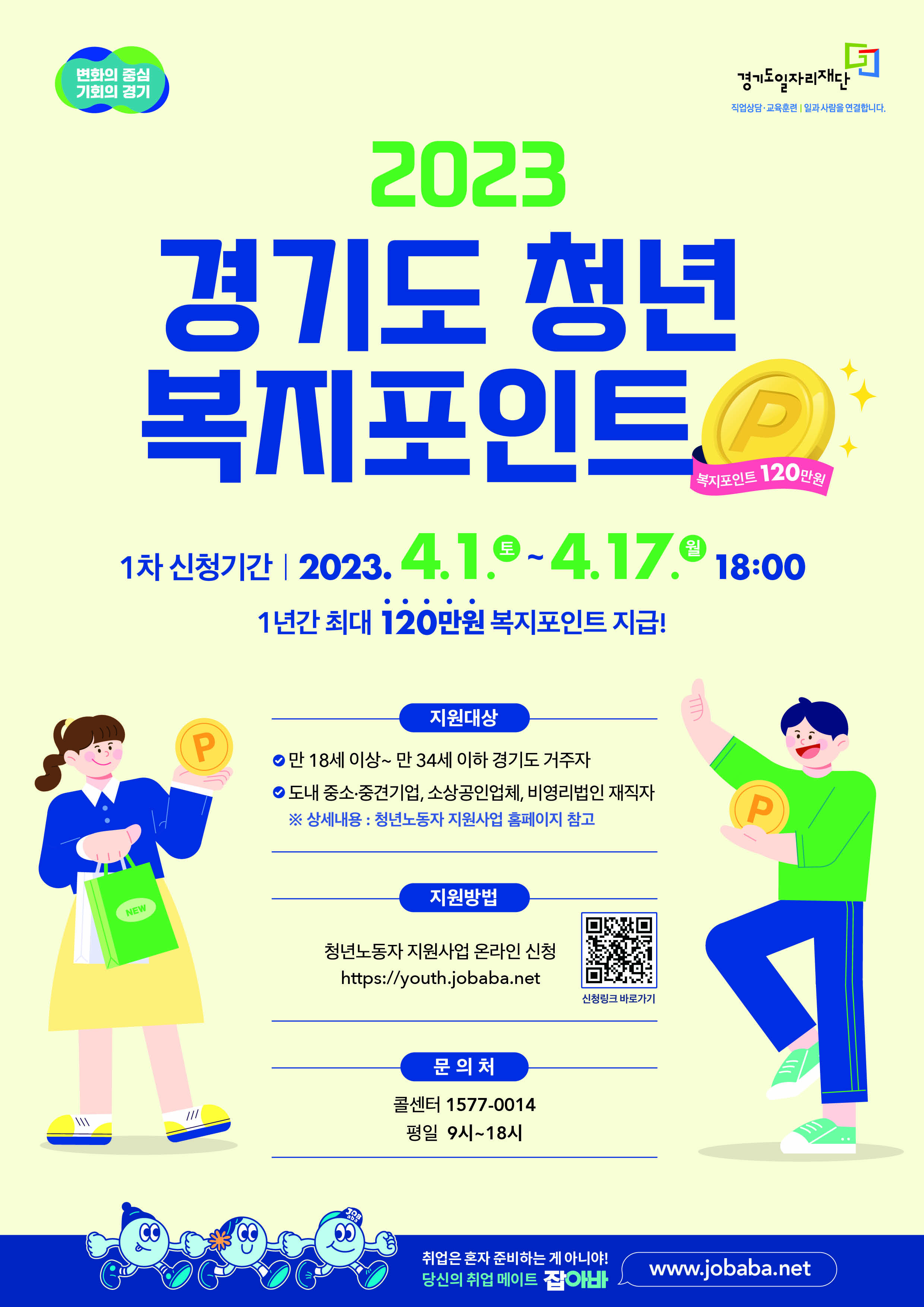 《 2023 경기도 청년 복지포인트 1차 모집 》
 가. 신청기간: 2023. 4. 1.(토) 09:00 ~ 4. 17.(월) 18:00
 나. 지원대상 : 만18-34세 경기도 거주, 도내 중소?중견기업,소상공인업체,비영리법인 3개월 이상 재직자
     주 36시간 이상 근무, 월 급여 310만원 이하(건강보험료 직전 3개월 평균 109,900원 이하 납부)
    ※ 병역 의무 이행자는 병역의무이행 기간만큼 신청연령 연장(최고 만39세)
 다. 신청방법 : 온라인 신청[청년 노동자 지원사업 홈페이지(http://youth.jobaba.net)]
 라. 모집인원 : 1차 12,000명(연간 33,000명)
 마. 지원내용 : 청년 노동자의 복지비용(복지포인트) 지원(연 120만원)