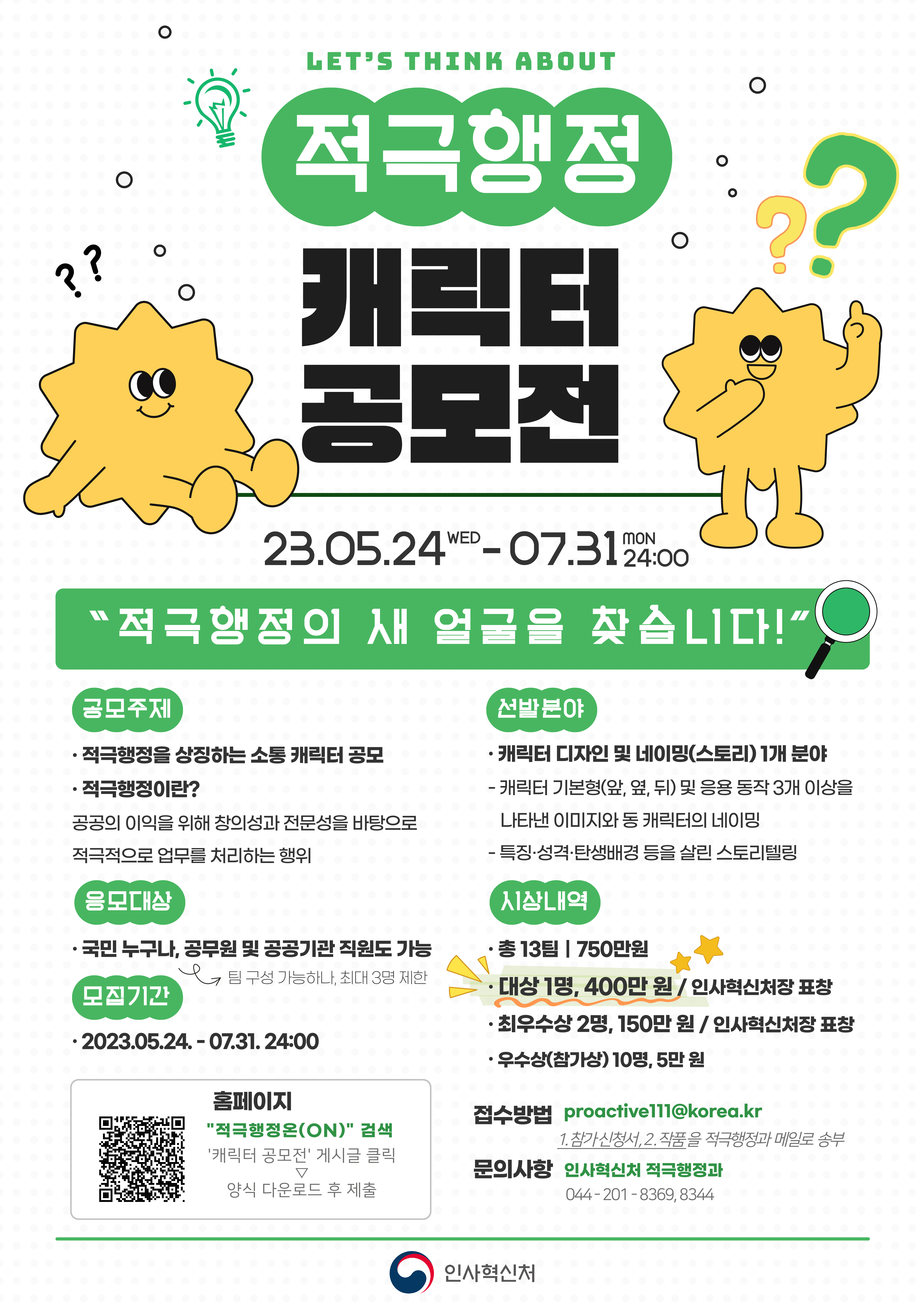 LETS THINK ABOUT
적극행정
캐릭터 공모전

??  ??

23.05.24 WED - 07.31 MON 24:00
적극행정의 새 얼굴을 찾습니다!

공모주제
적극행정을 상징하는 소통 캐릭터 공모
적극행정이란?
공공의 이익을 위해 창의성과 전문성을 바탕으로
적극적으로 업무를 처리하는 행위

응모대상
국민 누구나, 공무원 및 공공기관 직원도 가능
팀 구성 가능하나, 최대 3명 제한

모집기간
2023.05.24. - 07.31. 24:00
QR코드 이미지
홈페이지
적극행정온(ON) 검색
캐릭터 공모전 게시글 클릭
▽
양식 다운로드 후 제출

선발분야
캐릭터 디자인 및 네이밍(스토리) 1개 분야
- 캐릭터 기본형(앞, 옆, 뒤) 및 응용 동작 3개 이상을
나타낸 이미지와 동 캐릭터의 네이밍
- 특징, 성격, 탄생배경 등을 살린 스토리텔링

시상내역
총 13팀 750만원
대상 1명, 400만원 / 인사혁신처장 표창
최우수상 2명, 150만원 / 인사혁신처장 표창
우수상(참가상) 10명, 5만원

접수방법 proactive111@korea.kr
1. 참가 신청서, 2. 작품을 적극행정과 메일로 송부

문의사항 인사혁신처 적극행정과
044 - 201 - 8369, 8344

인사혁신처