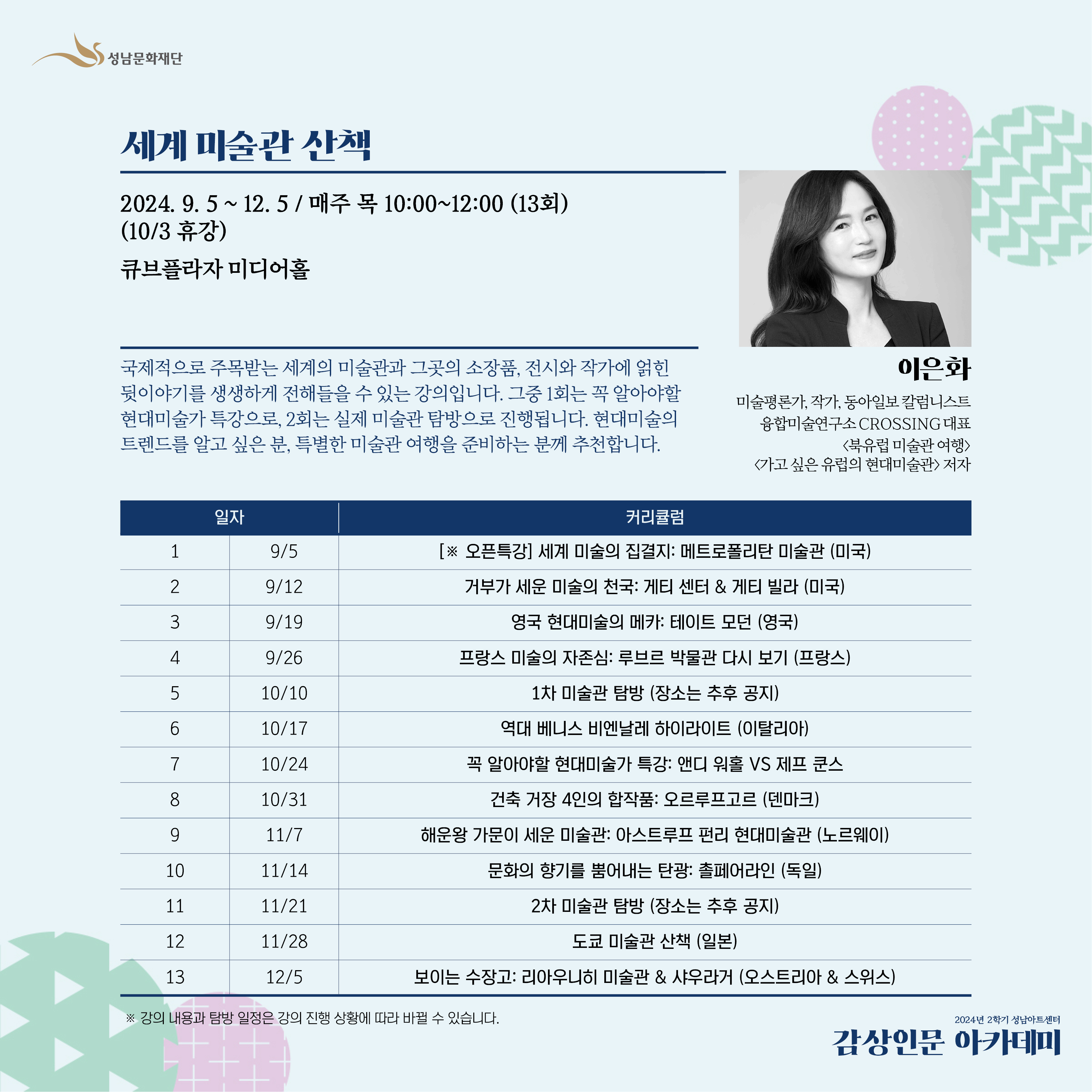 뮤지엄 스토리텔러 이은화 강사의 '유럽미술관 산책' 강좌를 좀 더 다양하고 
특별한 전세계 미술관을 미리 체험하실 수 있도록 '세계 미술관 산책'으로 돌아왔습니다! 

국제적으로 주목받는 세계의 미술관과 그곳의 소장품, 전시와 작가에 얽힌 뒷이야기를
생생하게 전해들을 수 있는 강의입니다. 그중 1회는 꼭 알아야할 현대미술가 특강으로, 
2회는 실제 미술관 탐방으로 진행됩니다. 

현대미술의 트렌드를 알고 싶은 분, 특별한 미술관 여행을 준비하는 분께 추천합니다. 
미술관 탐방 날짜는 전시 일정에 따라 변경 될 수 있습니다. 개강 후 공지됩니다.