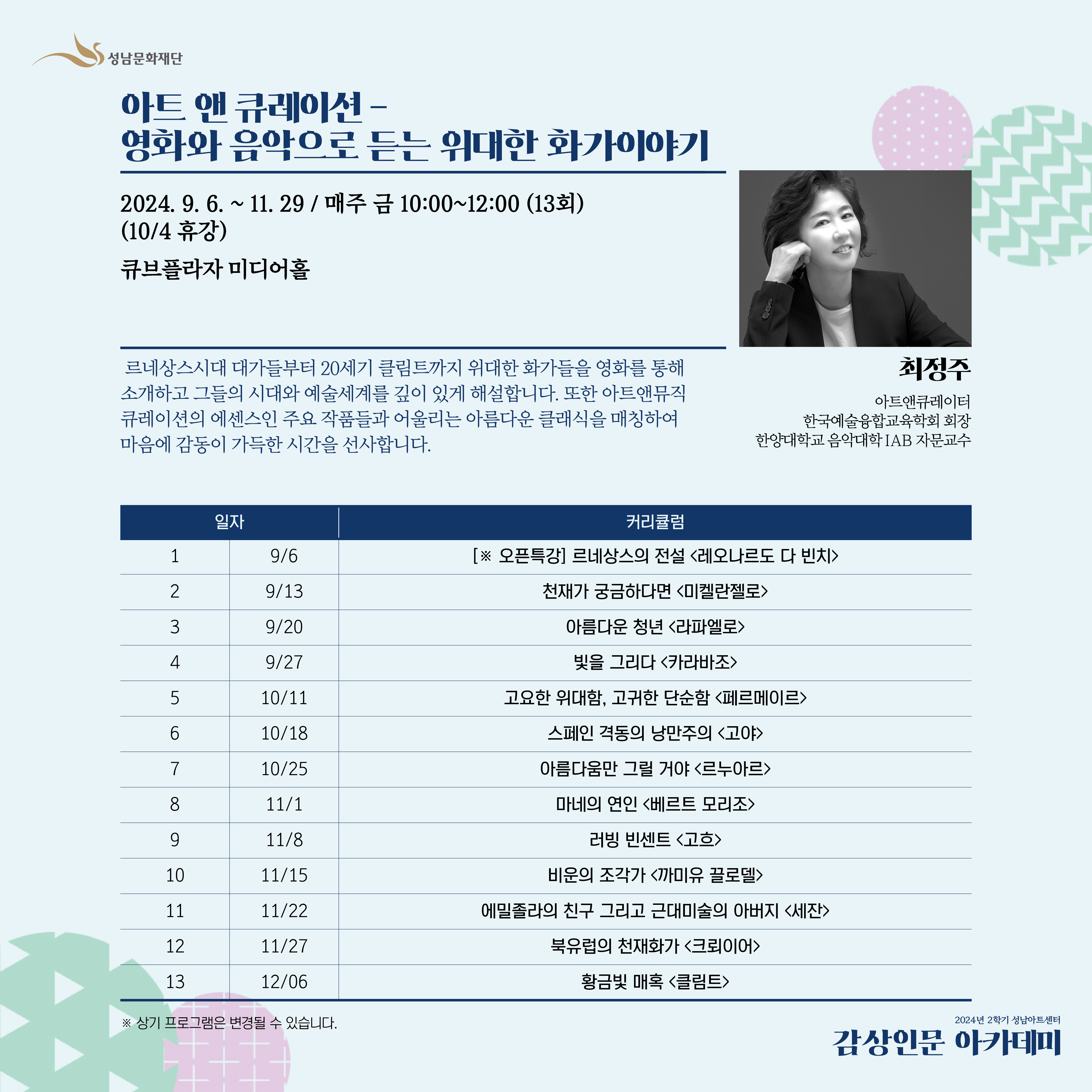 아트 앤 큐레이션-영화와 음악으로 듣는 위대한 화가이야기 

화가들의 삶과 작품들을 그린 영화들은 우리에게 그들의 예술세계를
쉽고 재미있게 이해하도록 해줍니다.
본 강연에서는 르네상스시대 대가들부터 20세기 클림트까지
위대한 화가들을 영화를 통해 소개하고 그들의 시대와 예술세계를 깊이 있게 해설합니다.
또한 아트앤뮤직 큐레이션의 에센스인 주요 작품들과 어울리는
아름다운 클래식을 매칭하여 마음에 감동이 가득한 시간을 선사합니다. 


매주 금 오전 10시 ~12시 
